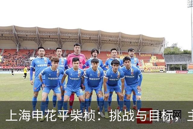 上海申花平柴桢：挑战与目标，主场之战至关重要